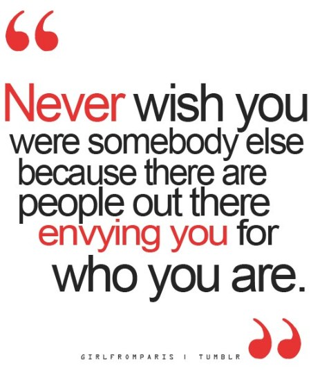 Never wish you were somebody else because there are people out there envying you for exactly who you are