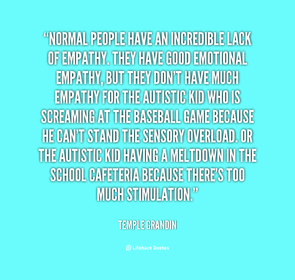 Normal people have an incredible lack of empathy. They have good emotional empathy, but they don't have much empathy for the autistic kid who is screaming ... Temple Grandin