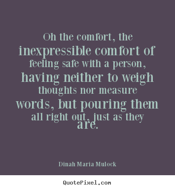 Oh, the comfort, the inexpressible comfort of feeling safe with a person; having neither to weigh thoughts nor measure words,... Dinah Maria Mulock Craik