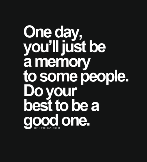 One day, you'll just be a memory to some people. Do your best to be a good one
