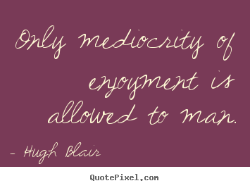 Only mediocrity of enjoyment is allowed to man. Hugh Blair