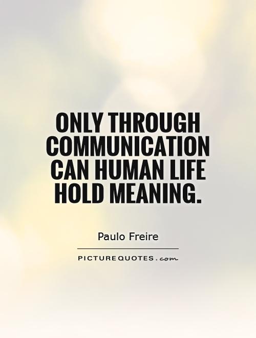 Only through communication can human life hold meaning. Paulo Freire