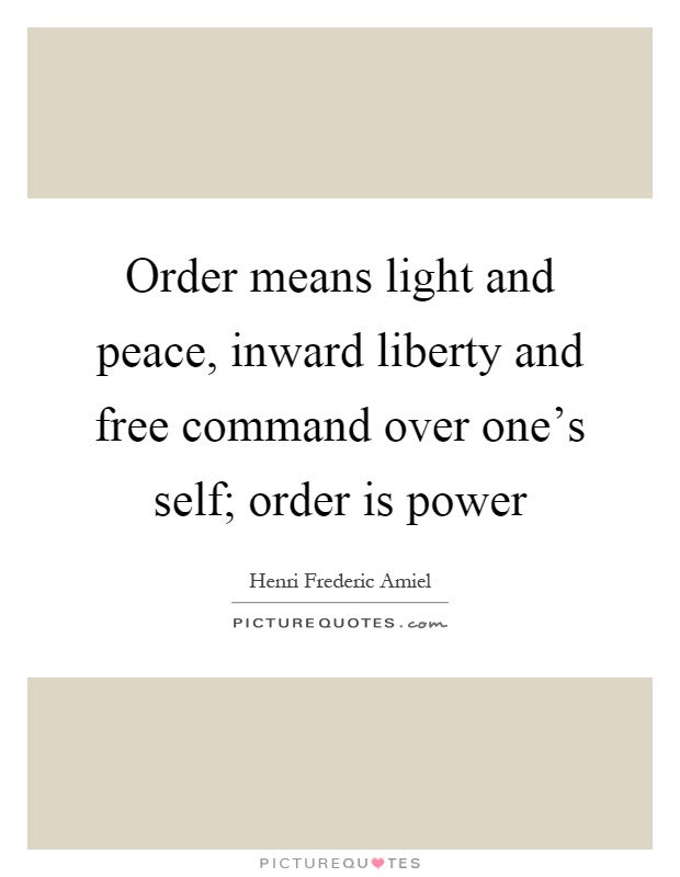 Order means light and peace, inward liberty and free command over one's self; order is power. Henri F. Amiel