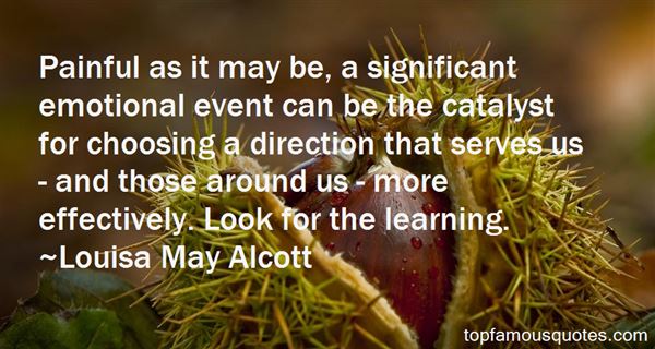 Painful as it may be, a significant emotional event can be the catalyst for choosing a direction that serves us and those around us more effectively. Look for the learning. Louisa May Alcott