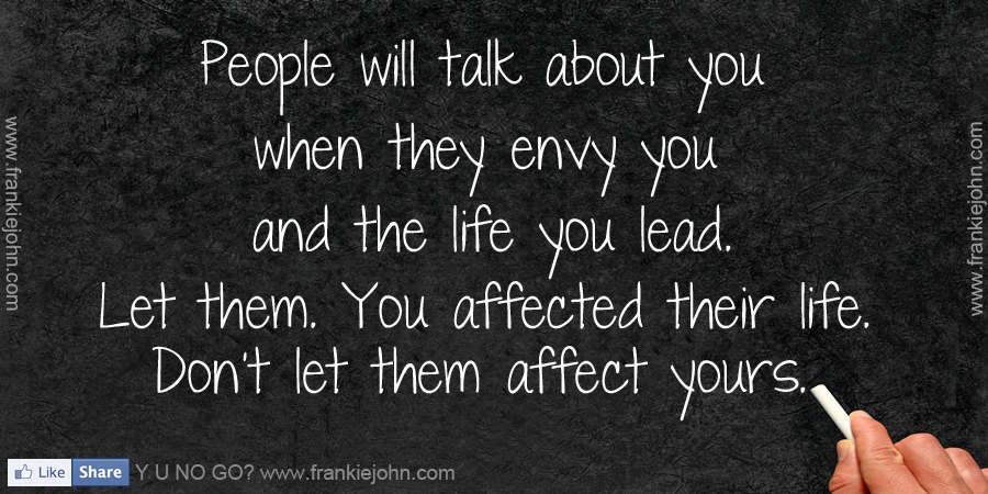 People will talk about you when they envy you and the life you lead. Let them. You affected their life. Don't let them affect yours.