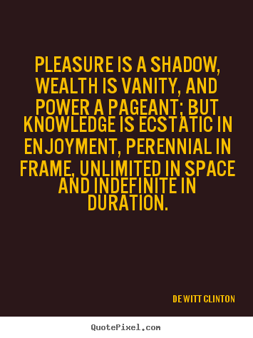 Pleasure is a shadow, wealth is vanity, and power a pageant; but knowledge is ecstatic in enjoyment, perennial in frame, unlimited in space and.. Dewitt Clinton