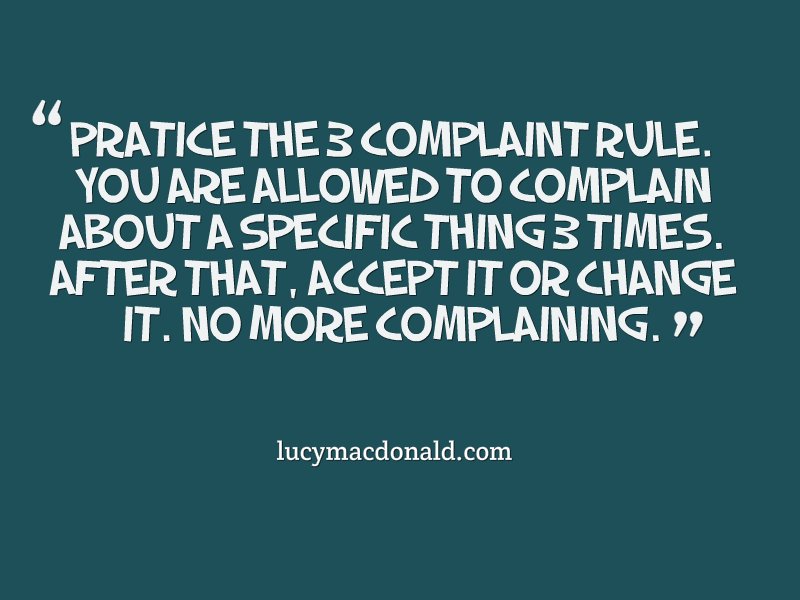 Practice the 3 complaint rule. You are allowed to complain about a specific thing 3 times.After that, accept it or change it. No more complaining.