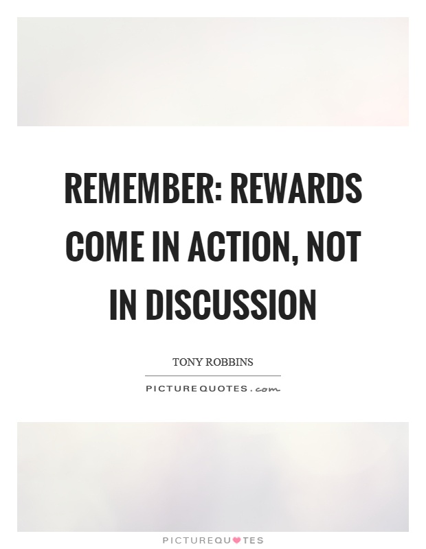 Remember Rewards come in action, not in discussion. Tony Robbins