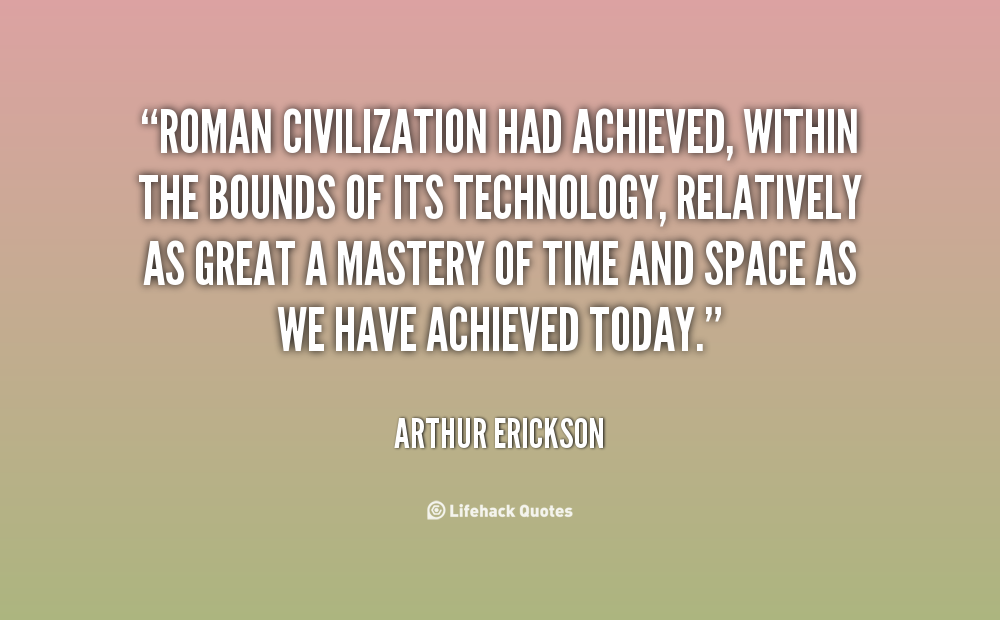 Roman civilization had achieved, within the bounds of its technology, relatively as great a mastery of time and space as we have achieved today. Arthur Erickson
