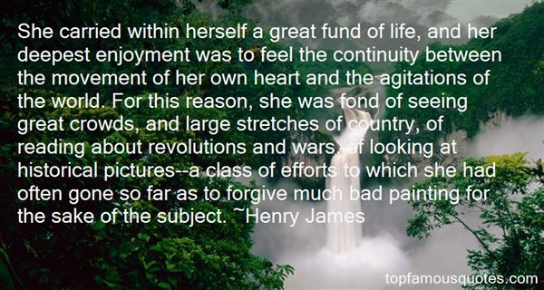 She carried within herself a great fund of life, and her deepest enjoyment was to feel the continuity between the movement of her own heart... Henry James