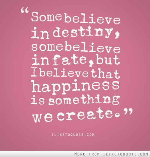 Some believe in destiny, some believe in fate, but I believe that happiness is something we create