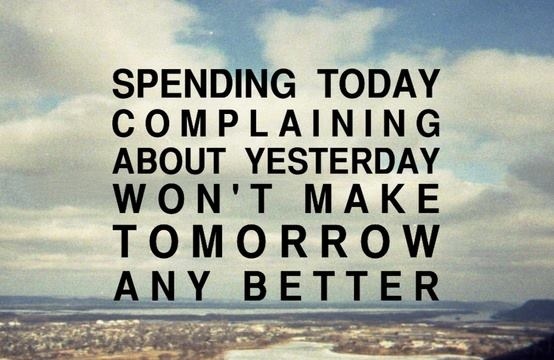 Spending today complaining about yesterday won't make tomorrow any better