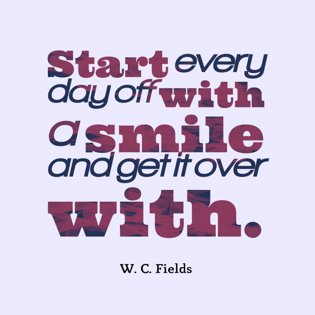 Start every day off with a smile and get it over with. W. C. Fields