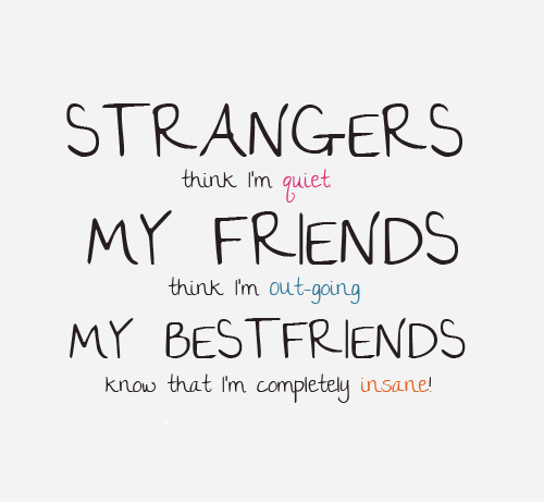 Strangers think I'm quiet, my friends think I'm outgoing, my best friends know that I'm completely insane