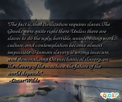 THE FACT is, that civilization requires slaves. The Greeks were quite right there. Unless there are slaves to do the ugly, horrible, uninteresting work, culture and ... Oscar Wilde