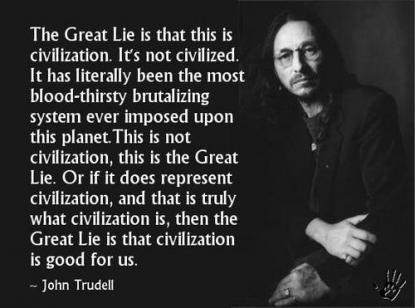 The Great Lie is that it is 'civilization'. It's not civilized, it has been literally the most bloodthirsty brutalizing system ever imposed upon this ... John Trudell