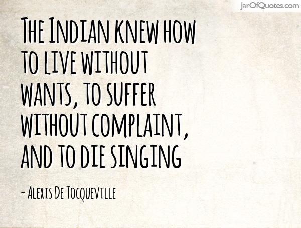 The Indian knew how to live without wants, to suffer without complaint, and to die singing. Alexis de Tocqueville