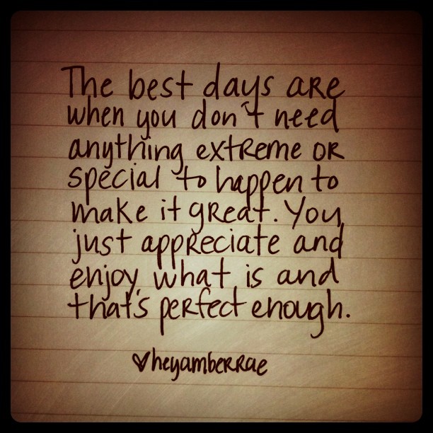 The best days are when you don't need anything extreme or special to happen to make it great. You just appreciate and enjoy what ...