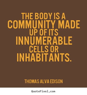 The body is a community made up of its innumerable cells or inhabitants. Thomas A. Edison