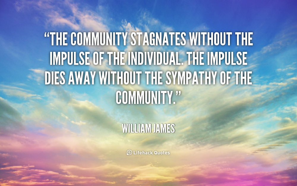The community stagnates without the impulse of the individual. The impulse dies away without the sympathy of the community. William James