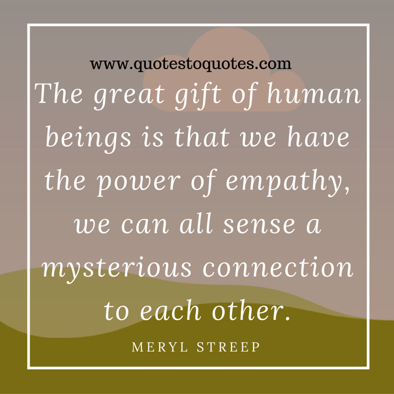 The great gift of human beings is that we have the power of empathy, we can all sense a mysterious connection to each other. Meryl Streep
