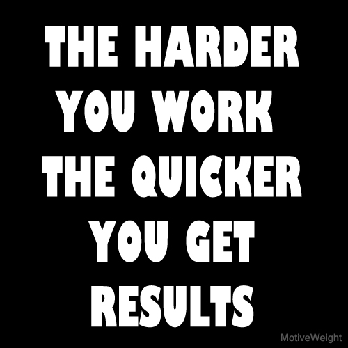 The harder you work, the quicker you get results