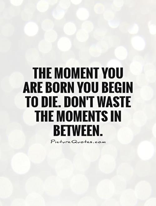The moment you are born you begin to die. Don't waste the moments in between