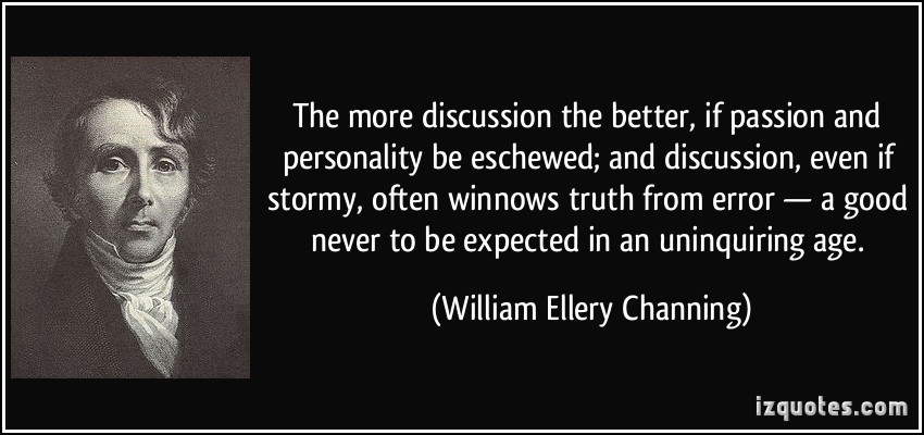 The more discussion the better, if passion and personality be eschewed; and discussion, even if stormy, often winnows truth ... William Ellery Channing