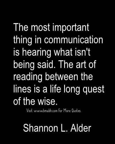 The most important thing in communication is hearing what isn't being said. The art of reading between the lines is a life long quest... Shannon L. Alder