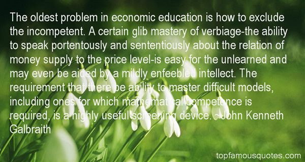The oldest problem in economic education is how to exclude the incompetent. A certain glib mastery of verbiage-the ability to s... John Kenneth Galbraith