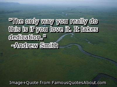 The only way you really do this is if you love it. It takes dedication. Andrew Smith