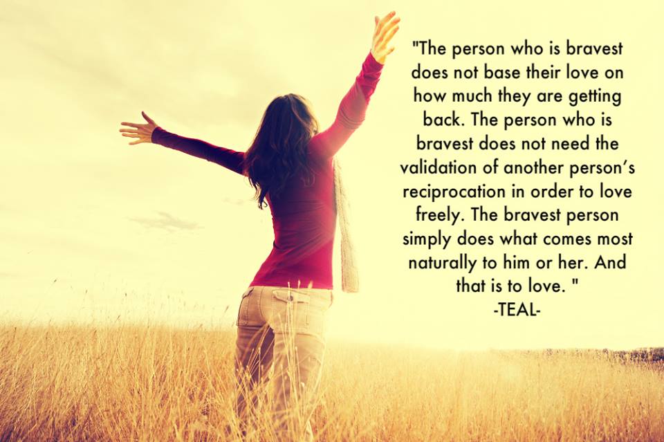 The person who is bravest does not base their love on how much they are getting back. The person who is bravest does not need the validation of another ... Teal