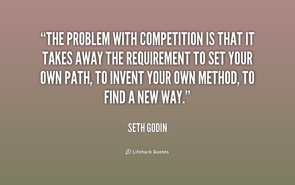 The problem with competition is that it takes away the requirement to set your own path, to invent your own method, to find a new way. Seth Godin