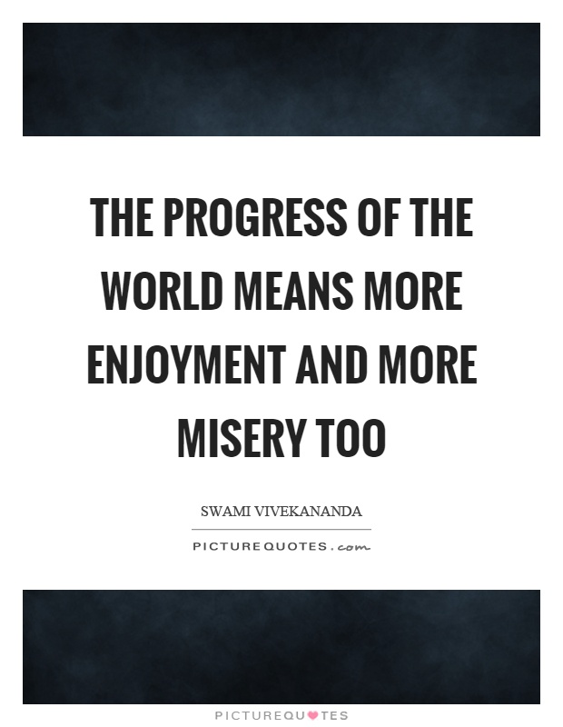 The progress of the world means more enjoyment and more misery too. Swami Vivekanada