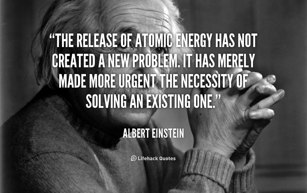 The release of atomic energy has not created a new problem. It has merely made more urgent the necessity of solving an existing one. Albert Einstein