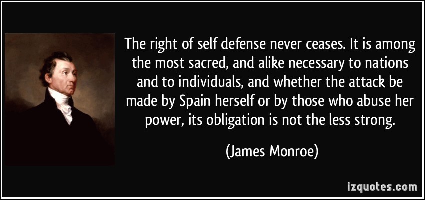 The right of self defense never ceases. It is among the most sacred, and alike necessary to nations and to individuals, and whether the.. James Monroe