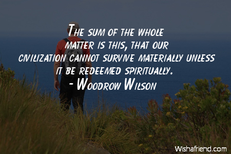 The sum of the whole matter is this, that our civilization cannot survive materially unless it be redeemed spiritually. Woodrow Wilson