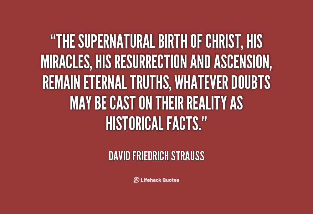 The supernatural birth of Christ, his miracles, his resurrection and ascension, remain eternal truths, whatever doubts may be cast on their reality as historical facts. David Friedrich Strauss