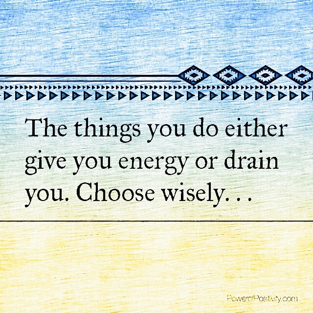 The things you do either give you energy or drain you. Choose wisely