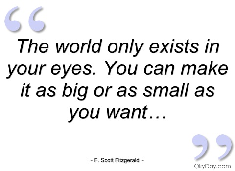 The world only exists in your eyes. You can make it as big or as small as you want. Fitzgerald F. Scott