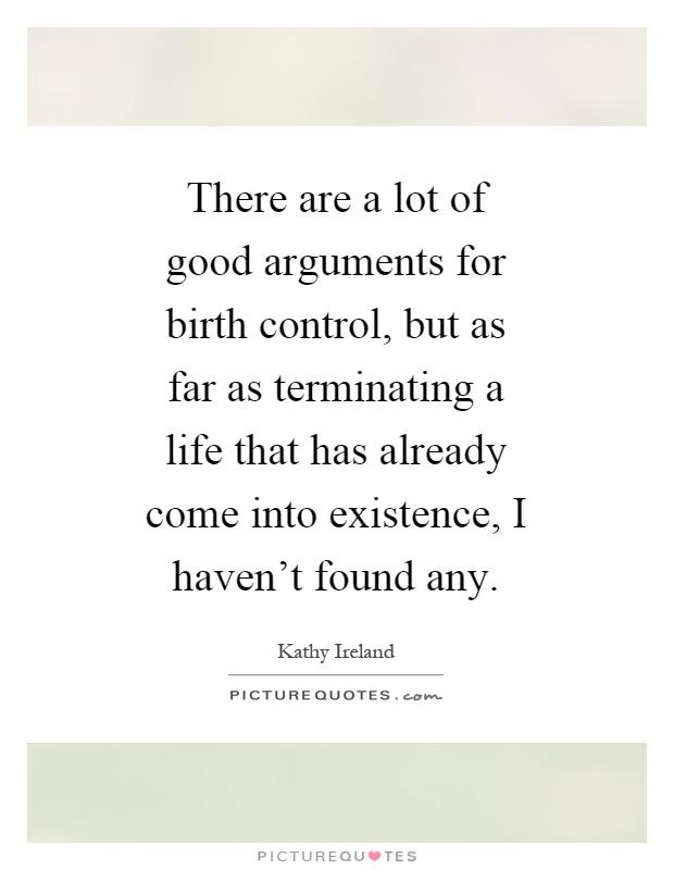 There are a lot of good arguments for birth control, but as far as terminating a life that has already come into existence, i haven't found any. Kathy Ireland