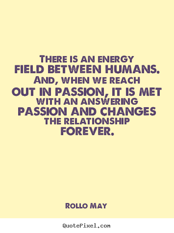There is an energy field between humans. And, when we reach out in passion, it is met with an answering passion and changes the.. Rollo May