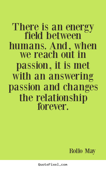 There is an energy field between humans. And, when we reach out in passion, it is met with an answering passion and changes.. Rollo May