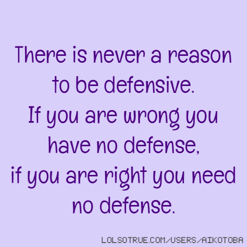 There is never a reason to be defensive. If you are wrong you have no defense, if you are right you need no defense.