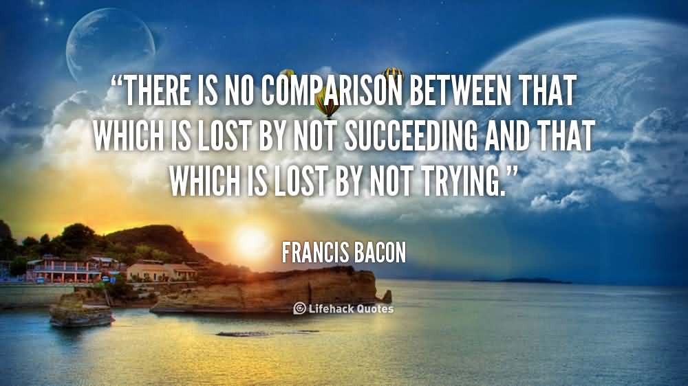 There is no comparison between that which is lost by not succeeding and that which is lost by not trying. Francis Bacon