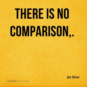 There is no comparison. Jim Silver