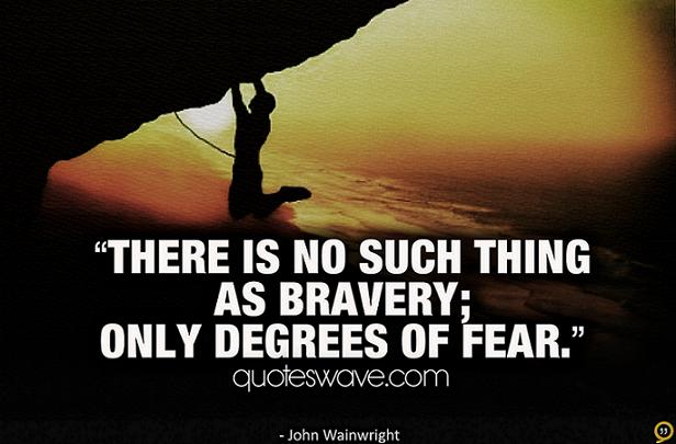 There is no such thing as bravery; only degrees of fear. John Wainwright