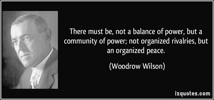 There must be, not a balance of power, but a community of power; not organized rivalries, but an organized peace. Woodrow T. Wilson