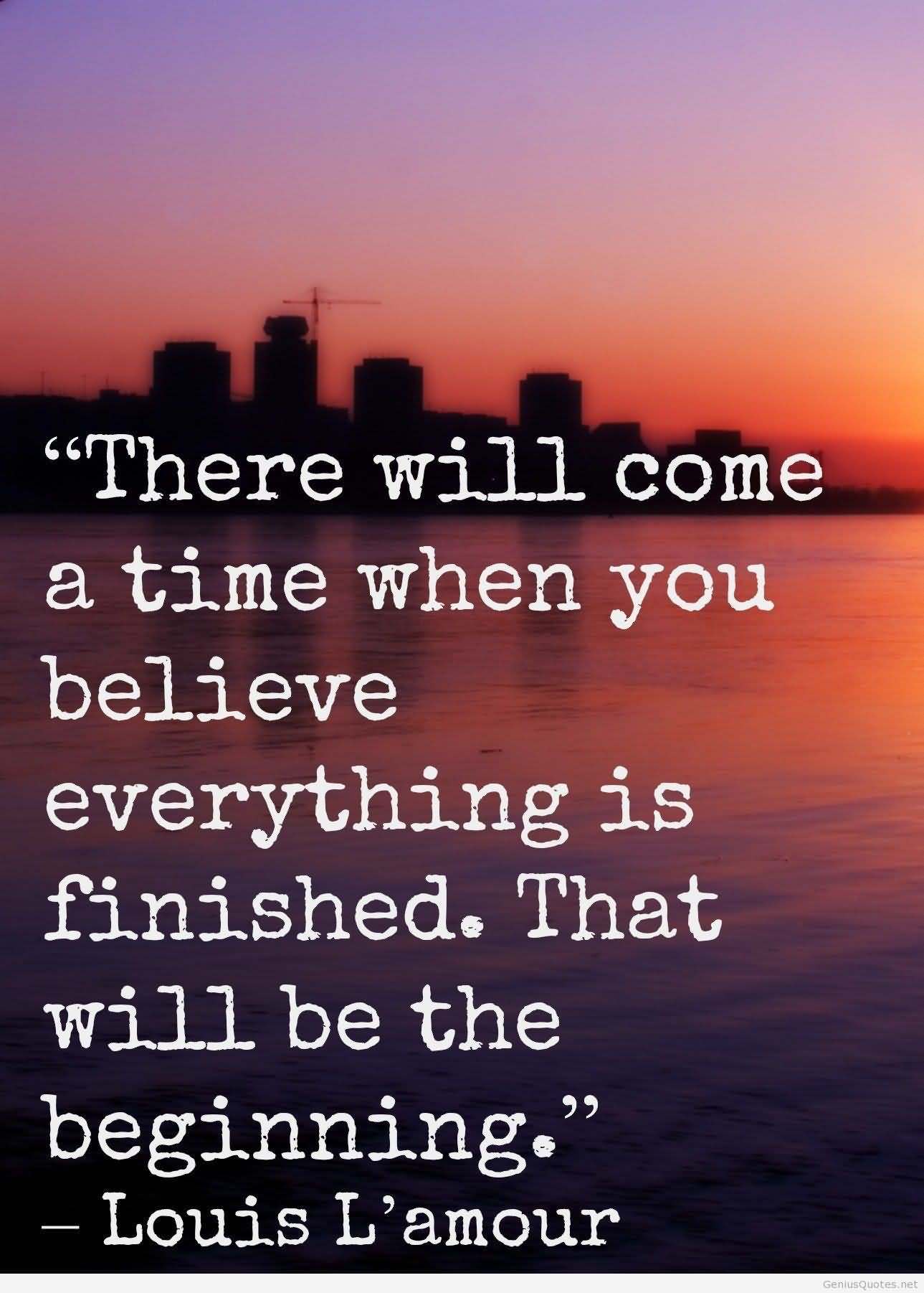 There will come a time when you believe everything is finished; that will be the beginning. Louis L'Amour