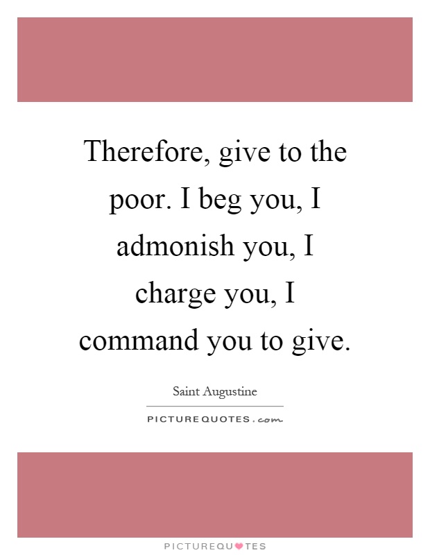 Therefore, give to the poor. I beg you, I admonish you, I charge you, I command you to give. Saint Augustine